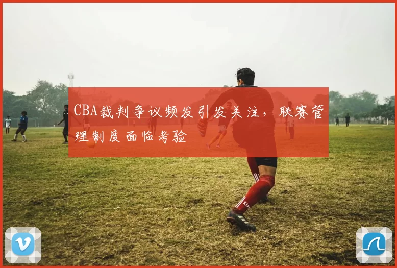 CBA裁判争议频发引发关注，联赛管理制度面临考验