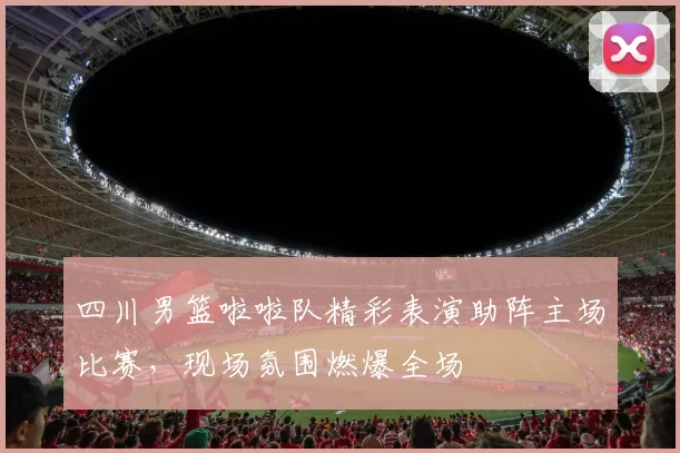 四川男篮啦啦队精彩表演助阵主场比赛，现场氛围燃爆全场