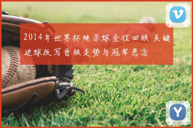 2014年世界杯绝杀球全程回顾 关键进球改写晋级走势与冠军悬念