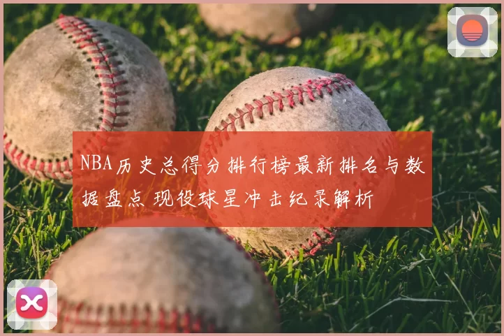 NBA历史总得分排行榜最新排名与数据盘点 现役球星冲击纪录解析