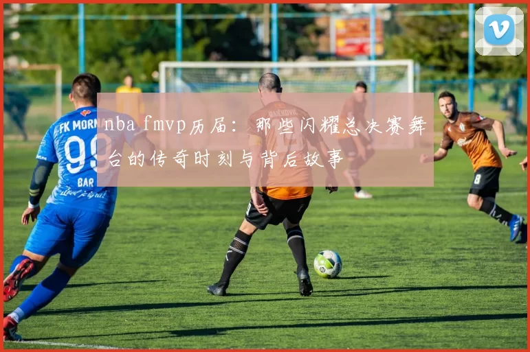 nba fmvp历届：那些闪耀总决赛舞台的传奇时刻与背后故事