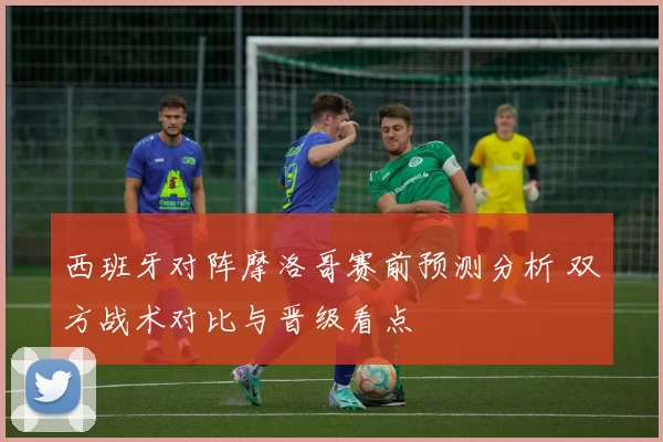 西班牙对阵摩洛哥赛前预测分析 双方战术对比与晋级看点