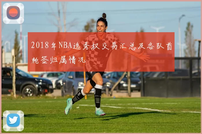 2018年NBA选秀权交易汇总及各队首轮签归属情况