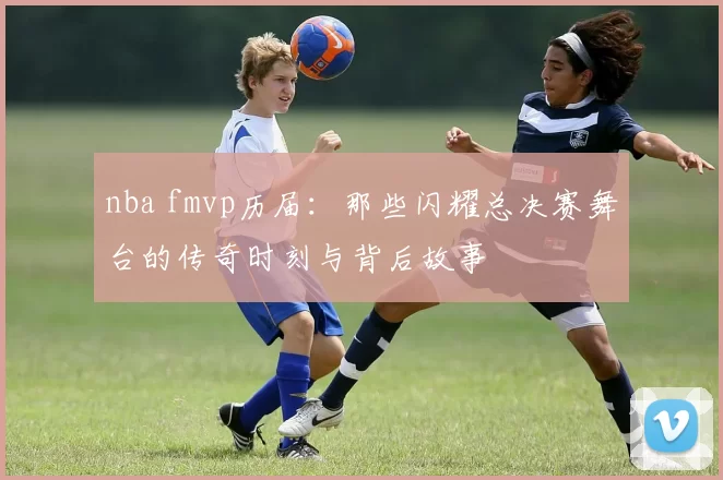 nba fmvp历届：那些闪耀总决赛舞台的传奇时刻与背后故事