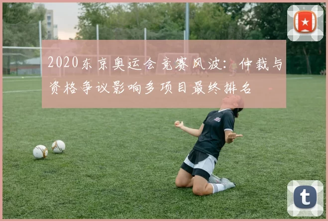 2020东京奥运会竞赛风波：仲裁与资格争议影响多项目最终排名