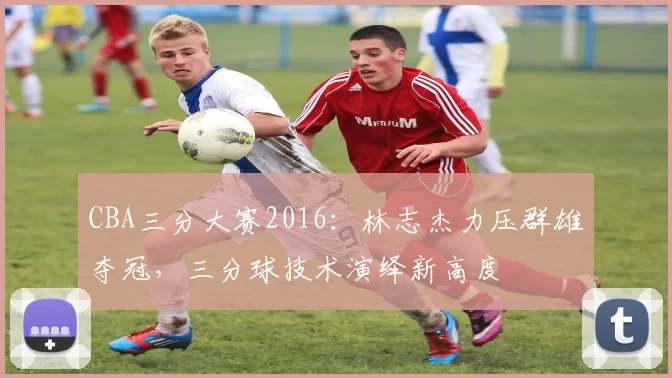 CBA三分大赛2016：林志杰力压群雄夺冠，三分球技术演绎新高度