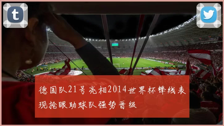 德国队21号亮相2014世界杯锋线表现抢眼助球队强势晋级