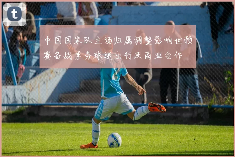 中国国家队主场归属调整影响世预赛备战票务球迷出行及商业合作