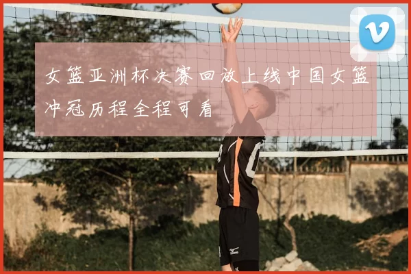 女篮亚洲杯决赛回放上线中国女篮冲冠历程全程可看