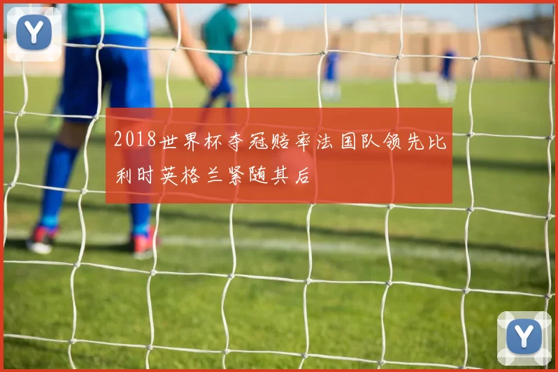 2018世界杯夺冠赔率法国队领先比利时英格兰紧随其后