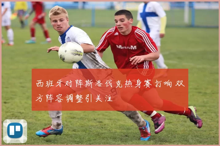 西班牙对阵斯洛伐克热身赛打响 双方阵容调整引关注