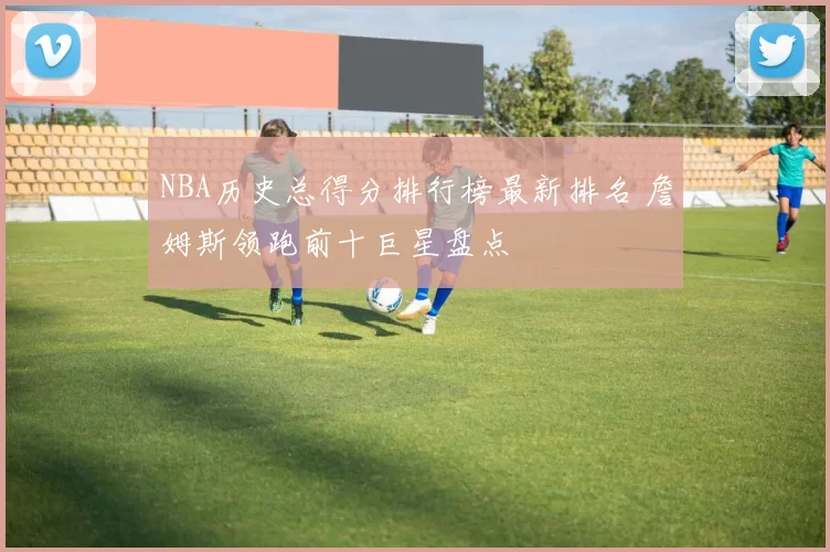 NBA历史总得分排行榜最新排名 詹姆斯领跑前十巨星盘点