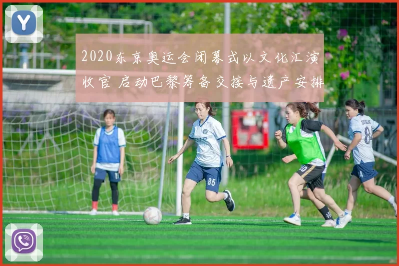 2020东京奥运会闭幕式以文化汇演收官 启动巴黎筹备交接与遗产安排