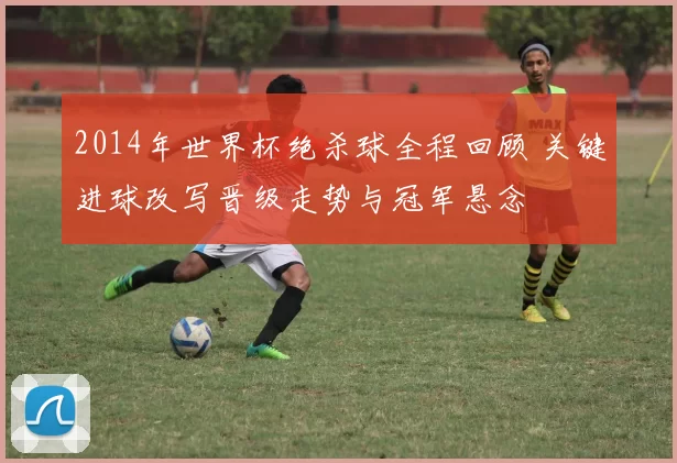 2014年世界杯绝杀球全程回顾 关键进球改写晋级走势与冠军悬念