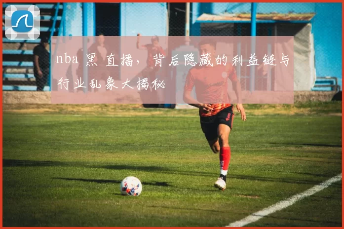 nba 黑 直播，背后隐藏的利益链与行业乱象大揭秘