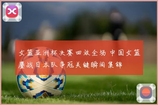 女篮亚洲杯决赛回放全场 中国女篮鏖战日本队争冠关键瞬间集锦