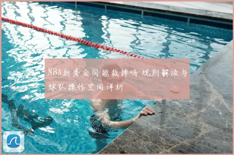 NBA新秀合同能裁掉吗 规则解读与球队操作空间详析