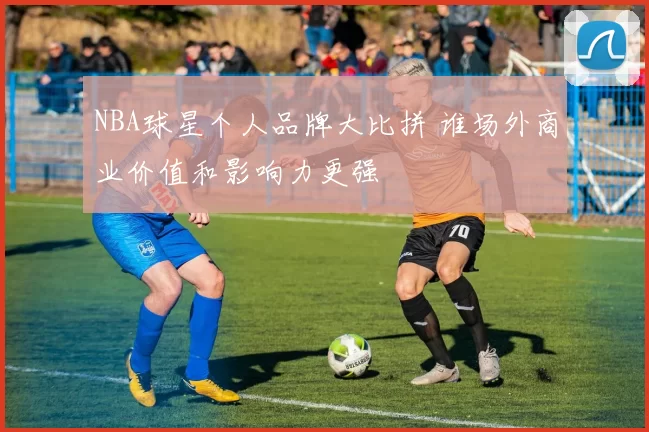 NBA球星个人品牌大比拼 谁场外商业价值和影响力更强