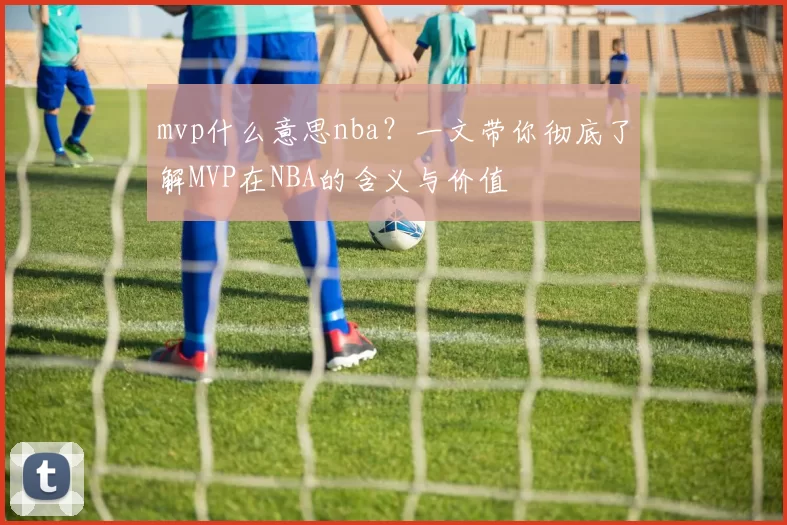 mvp什么意思nba?一文带你彻底了解MVP在NBA的含义与价值