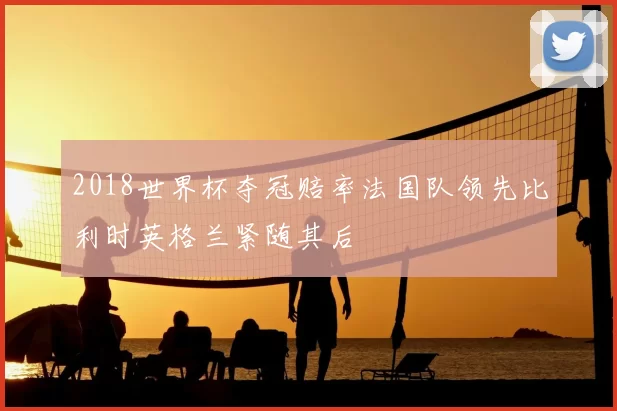 2018世界杯夺冠赔率法国队领先比利时英格兰紧随其后