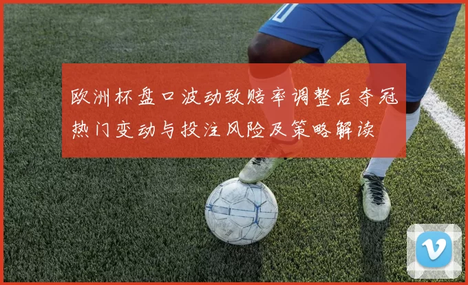 欧洲杯盘口波动致赔率调整后夺冠热门变动与投注风险及策略解读