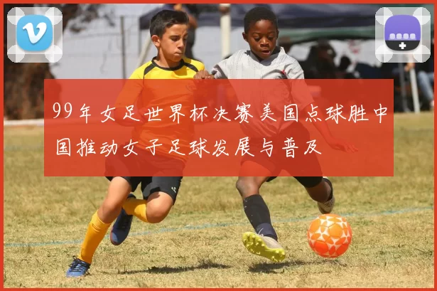 99年女足世界杯决赛美国点球胜中国推动女子足球发展与普及