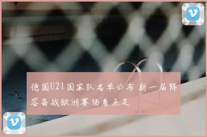 德国U21国家队名单公布 新一届阵容备战欧洲赛场看点足