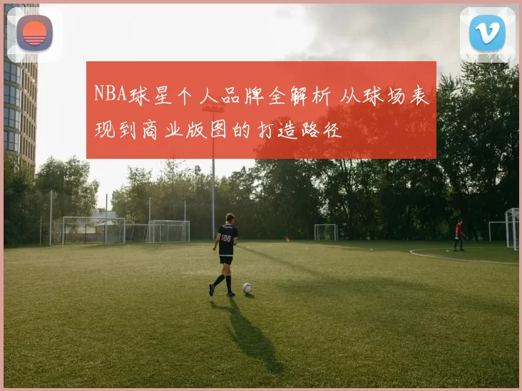 NBA球星个人品牌全解析 从球场表现到商业版图的打造路径
