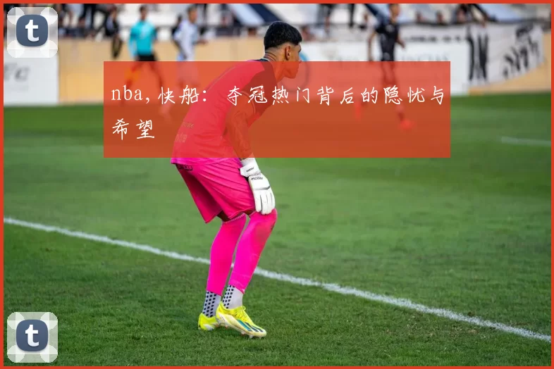 nba,快船:夺冠热门背后的隐忧与希望