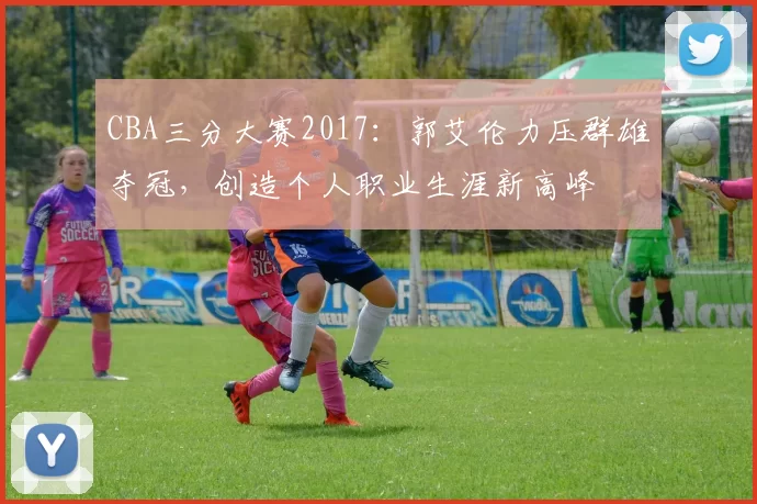 CBA三分大赛2017：郭艾伦力压群雄夺冠，创造个人职业生涯新高峰