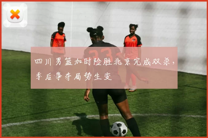 四川男篮加时险胜北京完成双杀，季后争夺局势生变