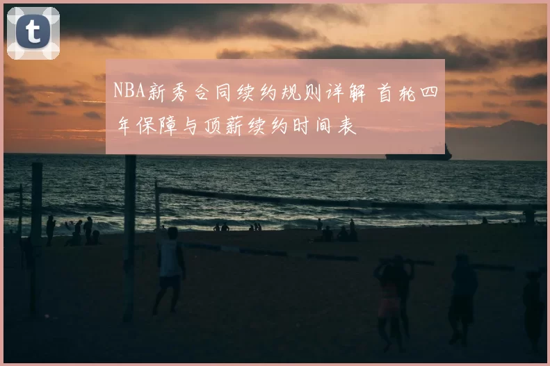 NBA新秀合同续约规则详解 首轮四年保障与顶薪续约时间表