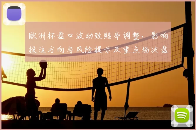 欧洲杯盘口波动致赔率调整，影响投注方向与风险提示及重点场次盘口解读