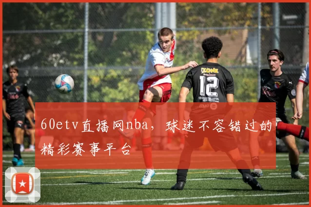 60etv直播网nba,球迷不容错过的精彩赛事平台