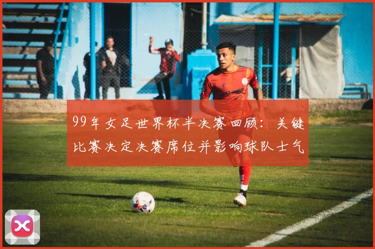 99年女足世界杯半决赛回顾：关键比赛决定决赛席位并影响球队士气