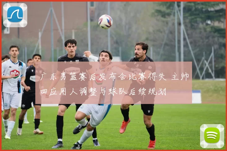 广东男篮赛后发布会比赛得失 主帅回应用人调整与球队后续规划