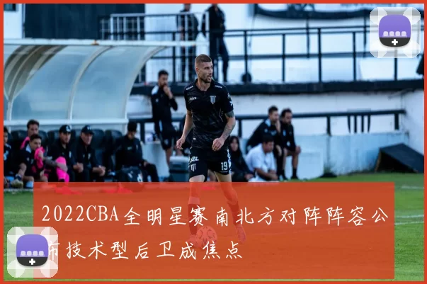 2022CBA全明星赛南北方对阵阵容公布技术型后卫成焦点