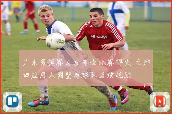 广东男篮赛后发布会比赛得失 主帅回应用人调整与球队后续规划