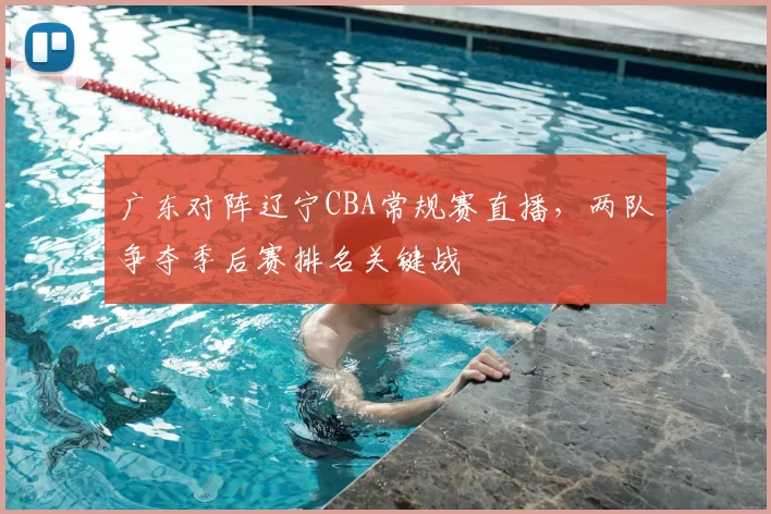 广东对阵辽宁CBA常规赛直播，两队争夺季后赛排名关键战