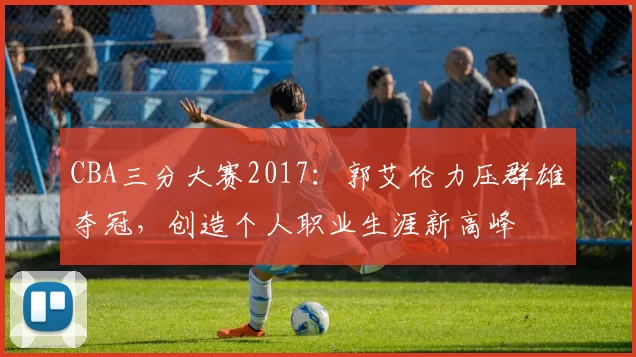 CBA三分大赛2017：郭艾伦力压群雄夺冠，创造个人职业生涯新高峰