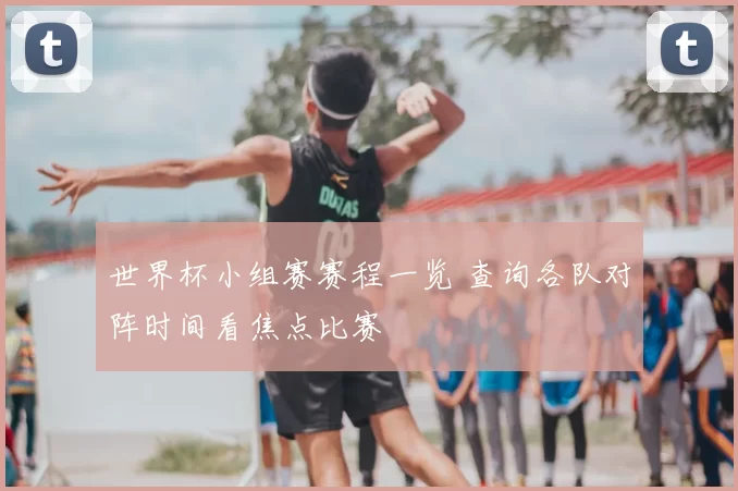 世界杯小组赛赛程一览 查询各队对阵时间看焦点比赛