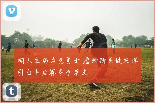湖人主场力克勇士 詹姆斯关键发挥引出季后赛争夺看点