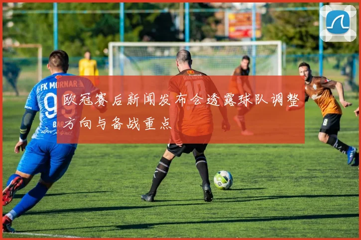 欧冠赛后新闻发布会透露球队调整方向与备战重点
