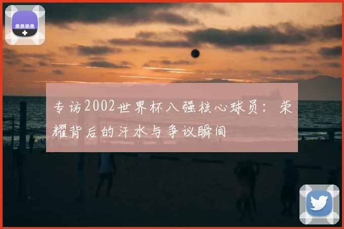 专访2002世界杯八强核心球员:荣耀背后的汗水与争议瞬间