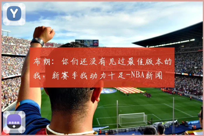 布朗:你们还没有见过最佳版本的我,新赛季我动力十足-NBA新闻