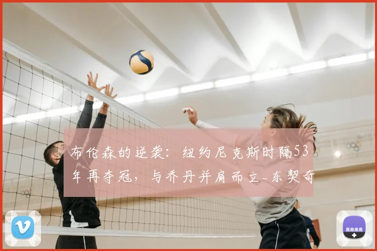 布伦森的逆袭:纽约尼克斯时隔53年再夺冠,与乔丹并肩而立_东契奇_总决赛_季后赛