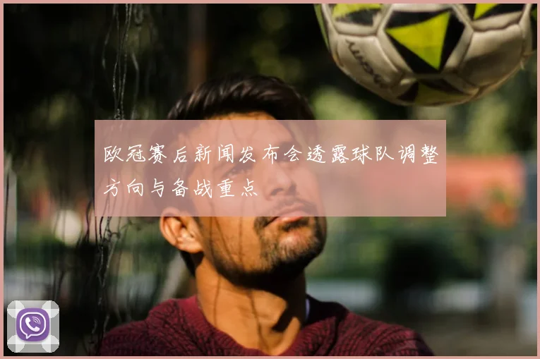 欧冠赛后新闻发布会透露球队调整方向与备战重点