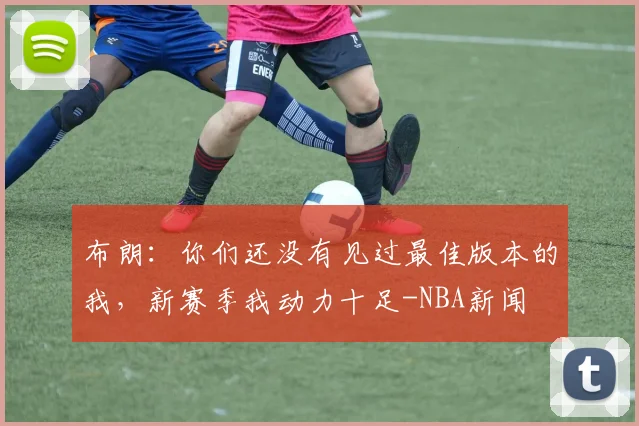 布朗:你们还没有见过最佳版本的我,新赛季我动力十足-NBA新闻